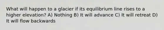 What will happen to a glacier if its equilibrium line rises to a higher elevation? A) Nothing B) It will advance C) It will retreat D) It will flow backwards