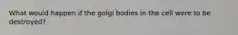 What would happen if the golgi bodies in the cell were to be destroyed?