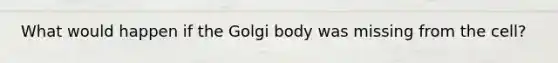 What would happen if the Golgi body was missing from the cell?