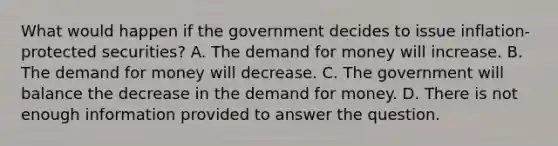 What would happen if the government decides to issue​ inflation-protected securities? A. The demand for money will increase. B. The demand for money will decrease. C. The government will balance the decrease in the demand for money. D. There is not enough information provided to answer the question.