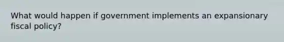 What would happen if government implements an expansionary fiscal policy?