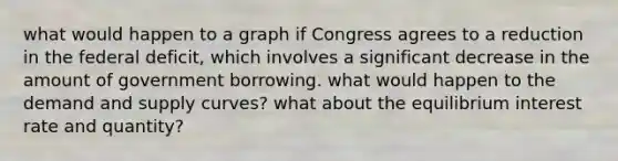 what would happen to a graph if Congress agrees to a reduction in the federal deficit, which involves a significant decrease in the amount of government borrowing. what would happen to the demand and supply curves? what about the equilibrium interest rate and quantity?