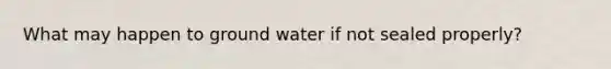 What may happen to ground water if not sealed properly?