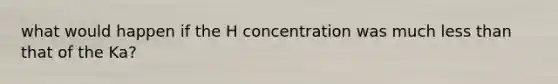 what would happen if the H concentration was much less than that of the Ka?