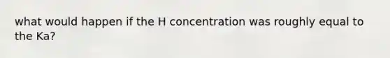 what would happen if the H concentration was roughly equal to the Ka?