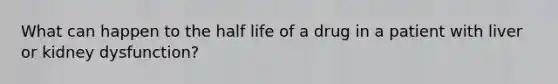 What can happen to the half life of a drug in a patient with liver or kidney dysfunction?