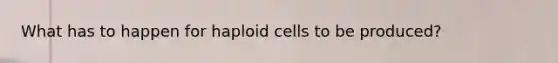 What has to happen for haploid cells to be produced?