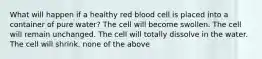 What will happen if a healthy red blood cell is placed into a container of pure water? The cell will become swollen. The cell will remain unchanged. The cell will totally dissolve in the water. The cell will shrink. none of the above