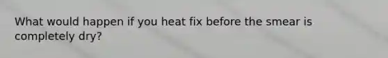 What would happen if you heat fix before the smear is completely dry?