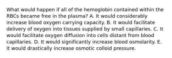 What would happen if all of the hemoglobin contained within the RBCs became free in the plasma? A. It would considerably increase blood oxygen carrying capacity. B. It would facilitate delivery of oxygen into tissues supplied by small capillaries. C. It would facilitate oxygen diffusion into cells distant from blood capillaries. D. It would significantly increase blood osmolarity. E. It would drastically increase osmotic colloid pressure.