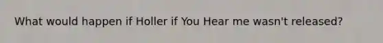 What would happen if Holler if You Hear me wasn't released?