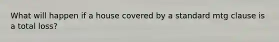 What will happen if a house covered by a standard mtg clause is a total loss?