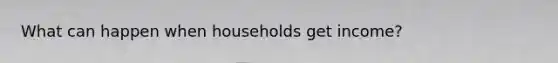What can happen when households get income?