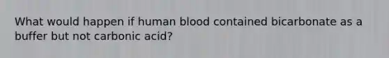 What would happen if human blood contained bicarbonate as a buffer but not carbonic acid?