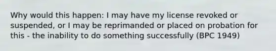 Why would this happen: I may have my license revoked or suspended, or I may be reprimanded or placed on probation for this - the inability to do something successfully (BPC 1949)