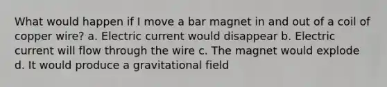 What would happen if I move a bar magnet in and out of a coil of copper wire? a. Electric current would disappear b. Electric current will flow through the wire c. The magnet would explode d. It would produce a gravitational field