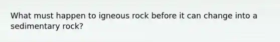 What must happen to igneous rock before it can change into a sedimentary rock?