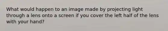 What would happen to an image made by projecting light through a lens onto a screen if you cover the left half of the lens with your hand?