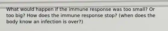 What would happen if the immune response was too small? Or too big? How does the immune response stop? (when does the body know an infection is over?)