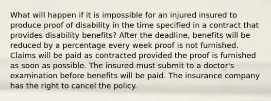 What will happen if it is impossible for an injured insured to produce proof of disability in the time specified in a contract that provides disability benefits? After the deadline, benefits will be reduced by a percentage every week proof is not furnished. Claims will be paid as contracted provided the proof is furnished as soon as possible. The insured must submit to a doctor's examination before benefits will be paid. The insurance company has the right to cancel the policy.