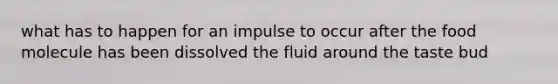 what has to happen for an impulse to occur after the food molecule has been dissolved the fluid around the taste bud