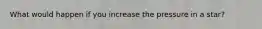What would happen if you increase the pressure in a star?