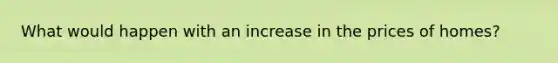 What would happen with an increase in the prices of homes?