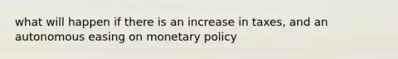 what will happen if there is an increase in taxes, and an autonomous easing on monetary policy