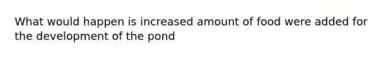 What would happen is increased amount of food were added for the development of the pond