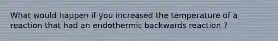 What would happen if you increased the temperature of a reaction that had an endothermic backwards reaction ?