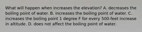 What will happen when increases the elevation? A. decreases the boiling point of water. B. increases the boiling point of water. C. increases the boiling point 1 degree F for every 500-feet increase in altitude. D. does not affect the boiling point of water.