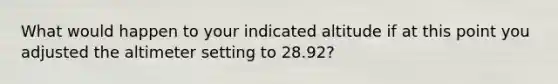 What would happen to your indicated altitude if at this point you adjusted the altimeter setting to 28.92?