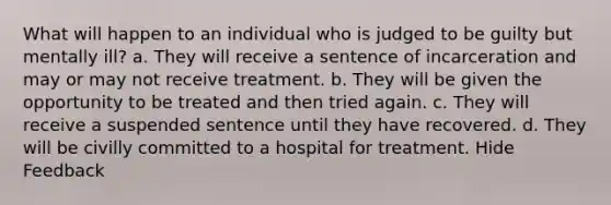 What will happen to an individual who is judged to be guilty but mentally ill? a. They will receive a sentence of incarceration and may or may not receive treatment. b. They will be given the opportunity to be treated and then tried again. c. They will receive a suspended sentence until they have recovered. d. They will be civilly committed to a hospital for treatment. Hide Feedback