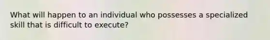 What will happen to an individual who possesses a specialized skill that is difficult to execute?