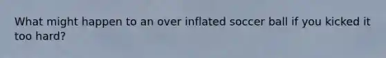 What might happen to an over inflated soccer ball if you kicked it too hard?
