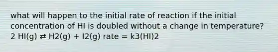 what will happen to the initial rate of reaction if the initial concentration of HI is doubled without a change in temperature? 2 HI(g) ⇄ H2(g) + I2(g) rate = k3(HI)2