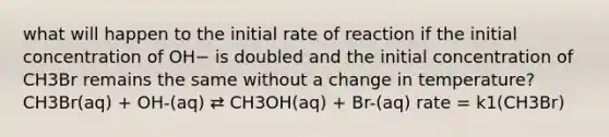 what will happen to the initial rate of reaction if the initial concentration of OH− is doubled and the initial concentration of CH3Br remains the same without a change in temperature? CH3Br(aq) + OH-(aq) ⇄ CH3OH(aq) + Br-(aq) rate = k1(CH3Br)