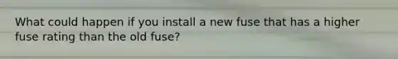What could happen if you install a new fuse that has a higher fuse rating than the old fuse?