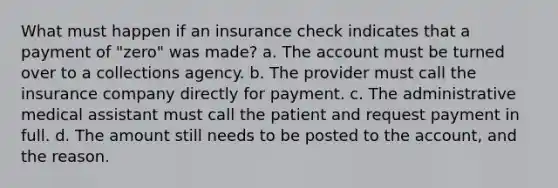 What must happen if an insurance check indicates that a payment of "zero" was made? a. The account must be turned over to a collections agency. b. The provider must call the insurance company directly for payment. c. The administrative medical assistant must call the patient and request payment in full. d. The amount still needs to be posted to the account, and the reason.