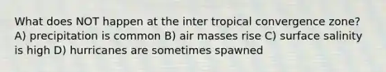 What does NOT happen at the inter tropical convergence zone? A) precipitation is common B) air masses rise C) surface salinity is high D) hurricanes are sometimes spawned