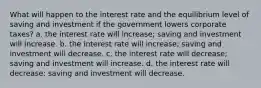 What will happen to the interest rate and the equilibrium level of saving and investment if the government lowers corporate taxes? a. the interest rate will increase; saving and investment will increase. b. the interest rate will increase; saving and investment will decrease. c. the interest rate will decrease; saving and investment will increase. d. the interest rate will decrease; saving and investment will decrease.