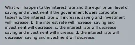 What will happen to the interest rate and the equilibrium level of saving and investment if the government lowers corporate taxes? a. the interest rate will increase; saving and investment will increase. b. the interest rate will increase; saving and investment will decrease. c. the interest rate will decrease; saving and investment will increase. d. the interest rate will decrease; saving and investment will decrease.