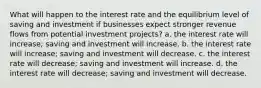 What will happen to the interest rate and the equilibrium level of saving and investment if businesses expect stronger revenue flows from potential investment projects? a. the interest rate will increase; saving and investment will increase. b. the interest rate will increase; saving and investment will decrease. c. the interest rate will decrease; saving and investment will increase. d. the interest rate will decrease; saving and investment will decrease.