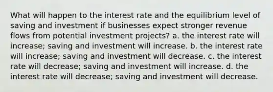 What will happen to the interest rate and the equilibrium level of saving and investment if businesses expect stronger revenue flows from potential investment projects? a. the interest rate will increase; saving and investment will increase. b. the interest rate will increase; saving and investment will decrease. c. the interest rate will decrease; saving and investment will increase. d. the interest rate will decrease; saving and investment will decrease.