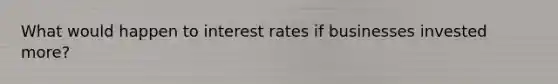 What would happen to interest rates if businesses invested more?