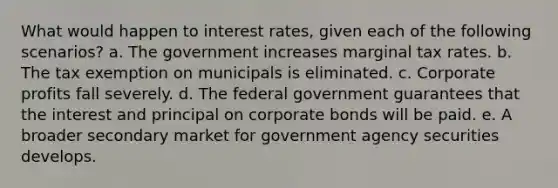 What would happen to interest rates, given each of the following scenarios? a. The government increases marginal tax rates. b. The tax exemption on municipals is eliminated. c. Corporate profits fall severely. d. The federal government guarantees that the interest and principal on corporate bonds will be paid. e. A broader secondary market for government agency securities develops.