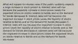 What will happen to interest rates if the public suddenly expects a large increase in stock​ prices? A. Interest rates will rise because the expected increase in stock prices raises the expected return on stocks relative to bonds and so the demand for bonds decreases B. Interest rates will fall because the expected increase in stock prices raises the liquidity of stocks relative to bonds and so the demand for bonds decreases C. Interest rates will rise because the expected increase in stock prices raises the liquidity of stocks relative to bonds and so the demand for bonds decreases D. Interest rates will fall because the expected increase in stock prices raises the expected return on stocks relative to bonds and so the demand for bonds decreases