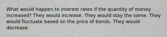 What would happen to interest rates if the quantity of money increased? They would increase. They would stay the same. They would fluctuate based on the price of bonds. They would decrease.