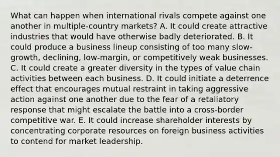 What can happen when international rivals compete against one another in multiple-country markets? A. It could create attractive industries that would have otherwise badly deteriorated. B. It could produce a business lineup consisting of too many slow-growth, declining, low-margin, or competitively weak businesses. C. It could create a greater diversity in the types of value chain activities between each business. D. It could initiate a deterrence effect that encourages mutual restraint in taking aggressive action against one another due to the fear of a retaliatory response that might escalate the battle into a cross-border competitive war. E. It could increase shareholder interests by concentrating corporate resources on foreign business activities to contend for market leadership.