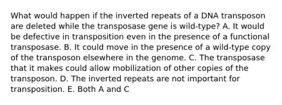 What would happen if the inverted repeats of a DNA transposon are deleted while the transposase gene is wild-type? A. It would be defective in transposition even in the presence of a functional transposase. B. It could move in the presence of a wild-type copy of the transposon elsewhere in the genome. C. The transposase that it makes could allow mobilization of other copies of the transposon. D. The inverted repeats are not important for transposition. E. Both A and C